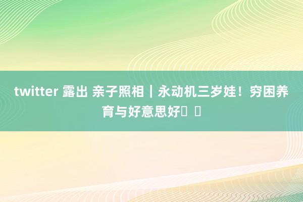 twitter 露出 亲子照相|永动机三岁娃!穷困养育与好意思好❗️