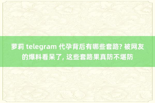 萝莉 telegram 代孕背后有哪些套路? 被网友的爆料看呆了， 这些套路果真防不堪防