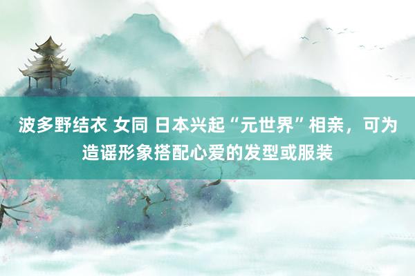 波多野结衣 女同 日本兴起“元世界”相亲，可为造谣形象搭配心爱的发型或服装