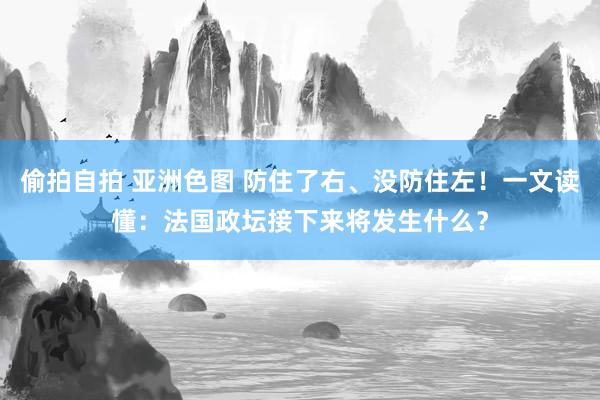 偷拍自拍 亚洲色图 防住了右、没防住左！一文读懂：法国政坛接下来将发生什么？