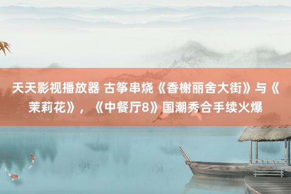天天影视播放器 古筝串烧《香榭丽舍大街》与《茉莉花》，《中餐厅8》国潮秀合手续火爆