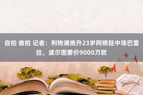 自拍 偷拍 记者：利物浦挑升23岁阿根廷中场巴雷拉，波尔图要价9000万欧