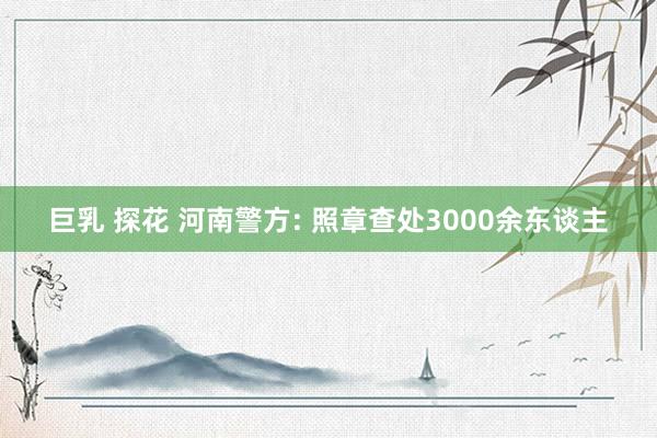 巨乳 探花 河南警方: 照章查处3000余东谈主