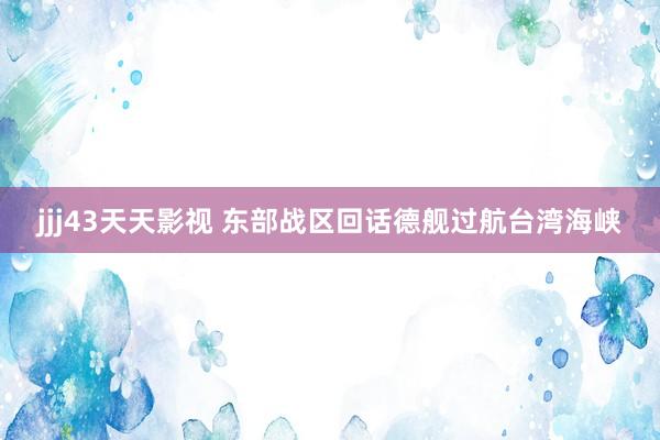 jjj43天天影视 东部战区回话德舰过航台湾海峡