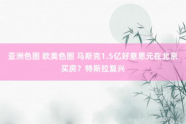 亚洲色图 欧美色图 马斯克1.5亿好意思元在北京买房？特斯拉复兴