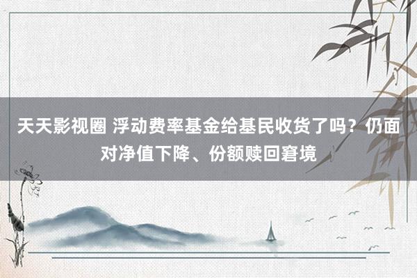 天天影视圈 浮动费率基金给基民收货了吗？仍面对净值下降、份额赎回窘境