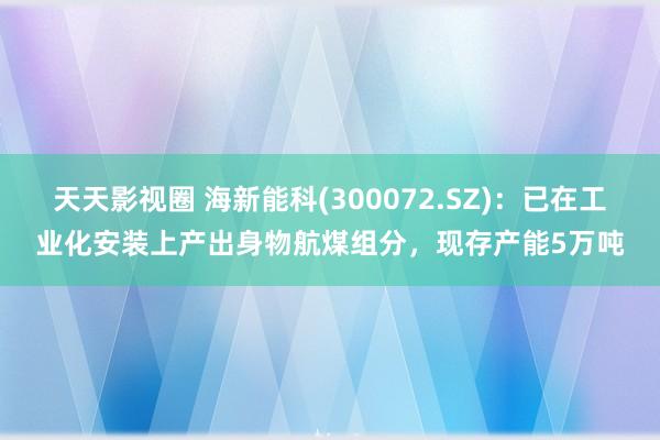 天天影视圈 海新能科(300072.SZ)：已在工业化安装上产出身物航煤组分，现存产能5万吨