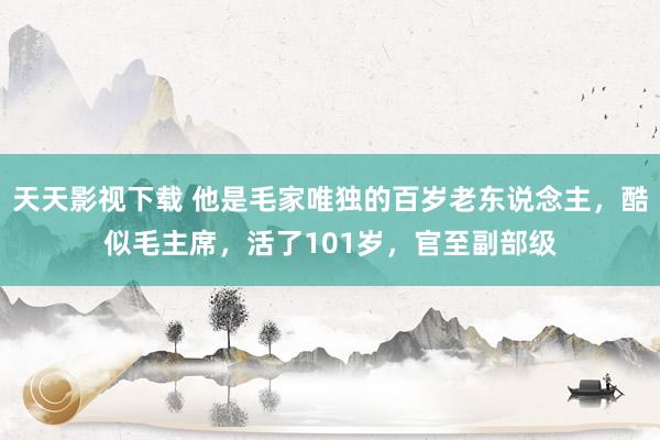 天天影视下载 他是毛家唯独的百岁老东说念主，酷似毛主席，活了101岁，官至副部级