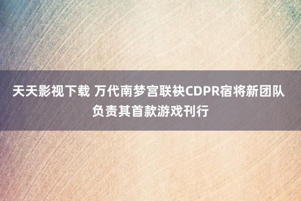 天天影视下载 万代南梦宫联袂CDPR宿将新团队 负责其首款游戏刊行