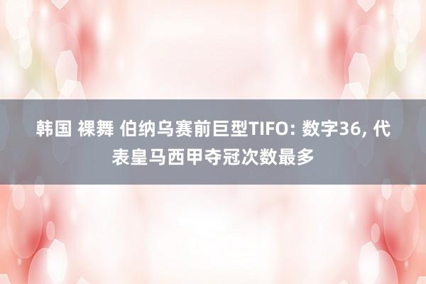 韩国 裸舞 伯纳乌赛前巨型TIFO: 数字36， 代表皇马西甲夺冠次数最多