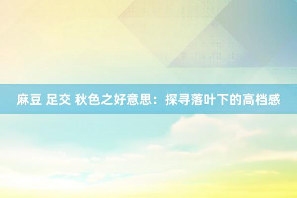 麻豆 足交 秋色之好意思：探寻落叶下的高档感