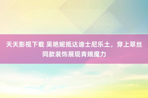 天天影视下载 吴艳妮抵达迪士尼乐土，穿上翠丝同款装饰展现青娥魔力