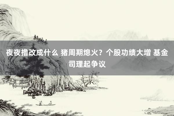 夜夜撸改成什么 猪周期熄火？个股功绩大增 基金司理起争议