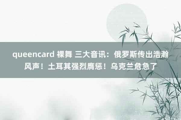 queencard 裸舞 三大音讯：俄罗斯传出浩瀚风声！土耳其强烈膺惩！乌克兰危急了