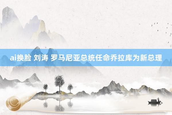 ai换脸 刘涛 罗马尼亚总统任命乔拉库为新总理