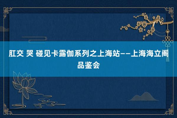 肛交 哭 碰见卡露伽系列之上海站——上海海立阁品鉴会