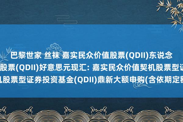 巴黎世家 丝袜 嘉实民众价值股票(QDII)东说念主民币,嘉实民众价值股票(QDII)好意思元现汇: 嘉实民众价值契机股票型证券投资基金(QDII)鼎新大额申购(含依期定额投资)业务的公告