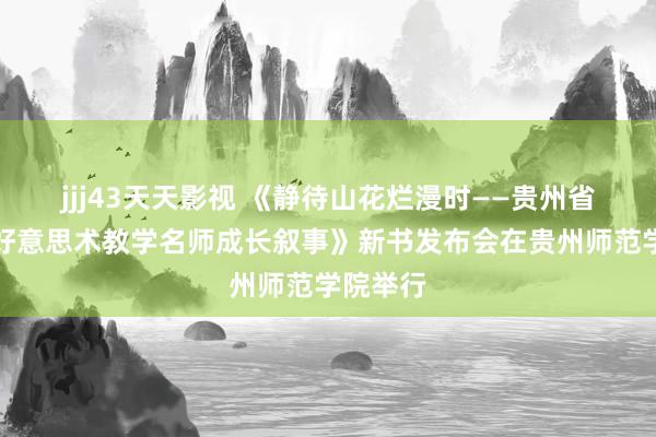 jjj43天天影视 《静待山花烂漫时——贵州省中小学好意思术教学名师成长叙事》新书发布会在贵州师范学院举行