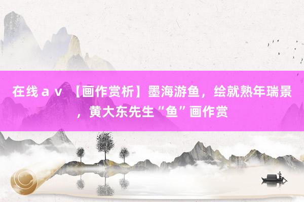 在线ａｖ 【画作赏析】墨海游鱼，绘就熟年瑞景，黄大东先生“鱼”画作赏