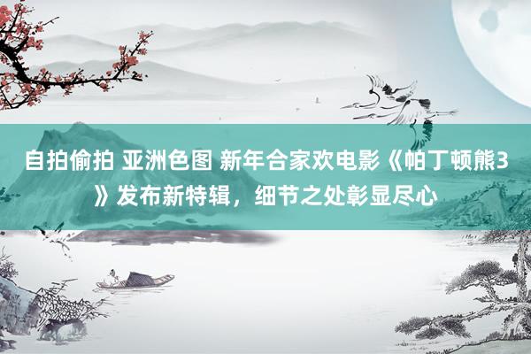 自拍偷拍 亚洲色图 新年合家欢电影《帕丁顿熊3》发布新特辑，细节之处彰显尽心