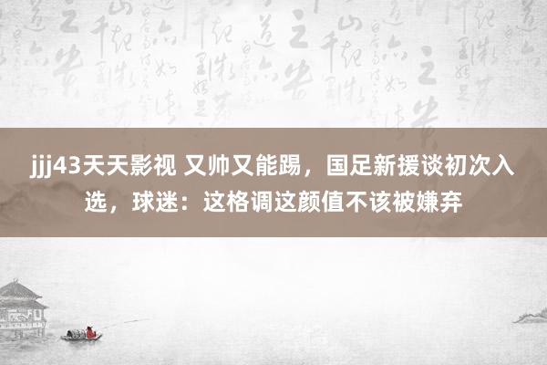 jjj43天天影视 又帅又能踢，国足新援谈初次入选，球迷：这格调这颜值不该被嫌弃