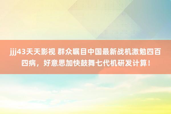 jjj43天天影视 群众瞩目中国最新战机激勉四百四病，好意思加快鼓舞七代机研发计算！