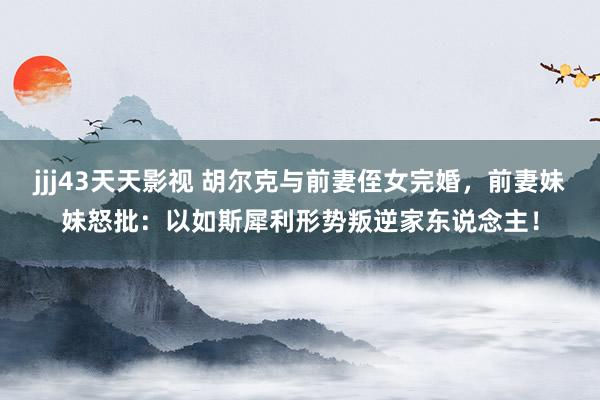 jjj43天天影视 胡尔克与前妻侄女完婚，前妻妹妹怒批：以如斯犀利形势叛逆家东说念主！