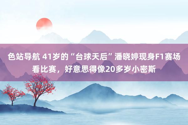 色站导航 41岁的“台球天后”潘晓婷现身F1赛场看比赛，好意思得像20多岁小密斯