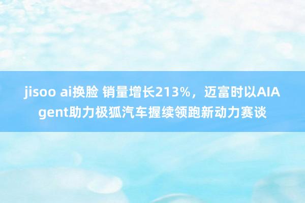 jisoo ai换脸 销量增长213%，迈富时以AIAgent助力极狐汽车握续领跑新动力赛谈