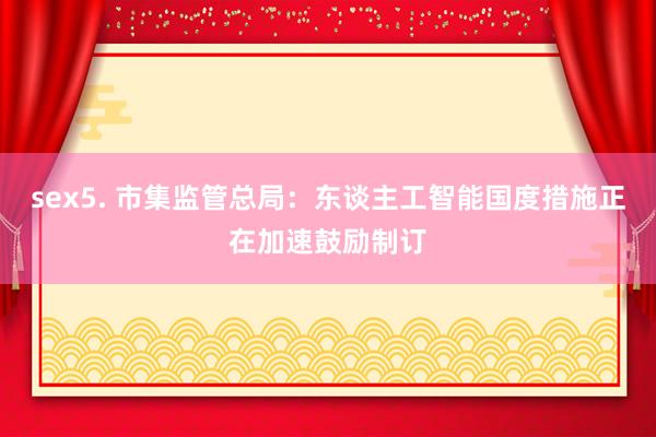 sex5. 市集监管总局：东谈主工智能国度措施正在加速鼓励制订