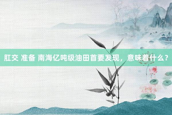 肛交 准备 南海亿吨级油田首要发现，意味着什么？