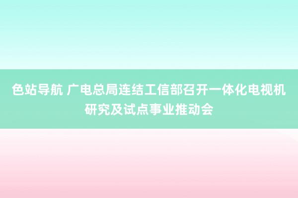 色站导航 广电总局连结工信部召开一体化电视机研究及试点事业推动会