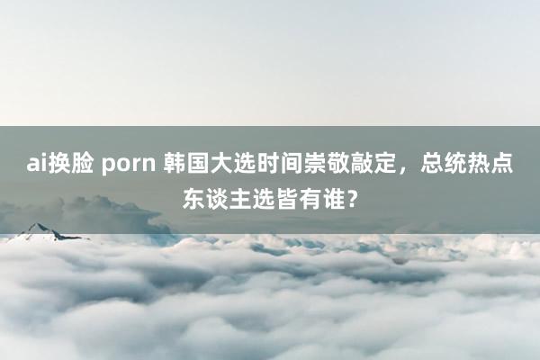 ai换脸 porn 韩国大选时间崇敬敲定，总统热点东谈主选皆有谁？