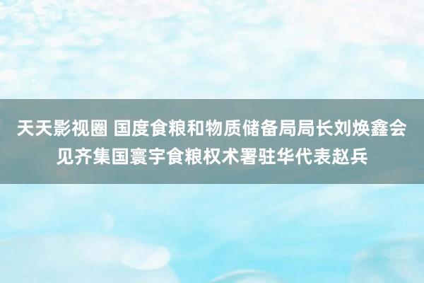 天天影视圈 国度食粮和物质储备局局长刘焕鑫会见齐集国寰宇食粮权术署驻华代表赵兵