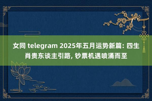 女同 telegram 2025年五月运势新篇: 四生肖贵东
