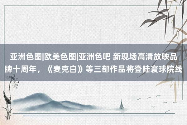 亚洲色图|欧美色图|亚洲色吧 新现场高清放映品牌十周年，《麦克白》等三部作品将登陆寰球院线