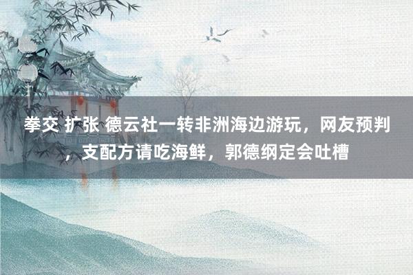 拳交 扩张 德云社一转非洲海边游玩，网友预判，支配方请吃海鲜