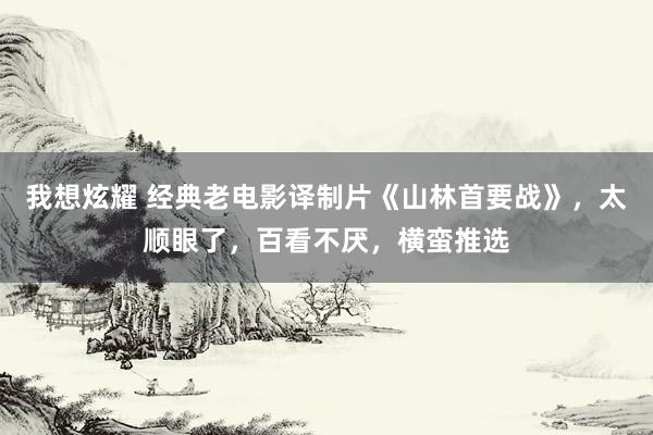 我想炫耀 经典老电影译制片《山林首要战》，太顺眼了，百看不厌